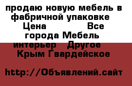 продаю новую мебель в фабричной упаковке › Цена ­ 12 750 - Все города Мебель, интерьер » Другое   . Крым,Гвардейское